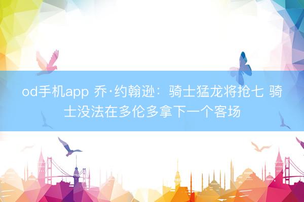 od手机app 乔·约翰逊：骑士猛龙将抢七 骑士没法在多伦多拿下一个客场