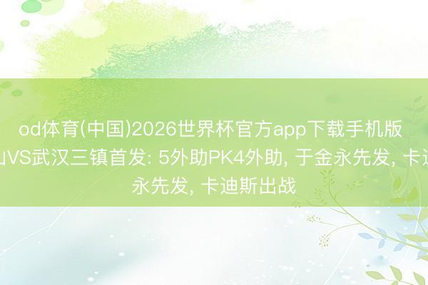 od体育(中国)2026世界杯官方app下载手机版 山东泰山VS武汉三镇首发: 5外助PK4外助， 于金永先发， 卡迪斯出战