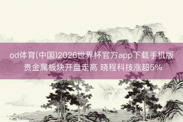 od体育(中国)2026世界杯官方app下载手机版 贵金属板块开盘走高 晓程科技涨超5%