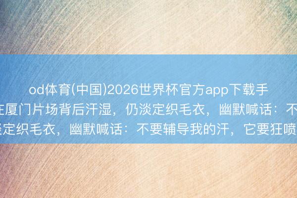 od体育(中国)2026世界杯官方app下载手机版 体感超43℃！孙俪在厦门片场背后汗湿，仍淡定织毛衣，幽默喊话：不要辅导我的汗，它要狂喷了