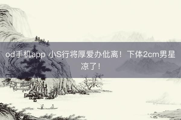 od手机app 小S行将厚爱办仳离！下体2cm男星凉了！