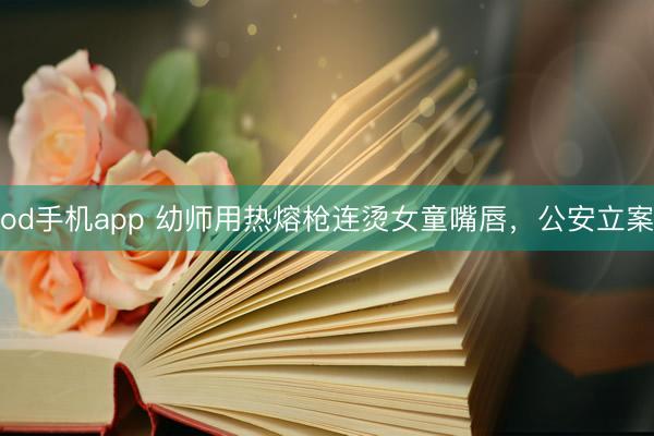 od手机app 幼师用热熔枪连烫女童嘴唇，公安立案