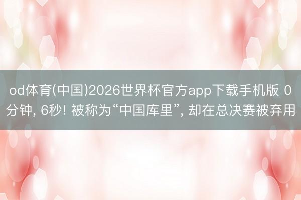 od体育(中国)2026世界杯官方app下载手机版 0分钟， 6秒! 被称为“中国库里”， 却在总决赛被弃用