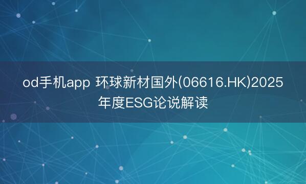 od手机app 环球新材国外(06616.HK)2025年度ESG论说解读