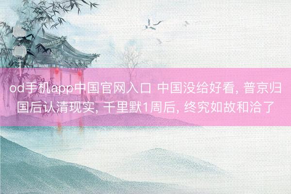 od手机app中国官网入口 中国没给好看, 普京归国后认清现实, 千里默1周后, 终究如故和洽了