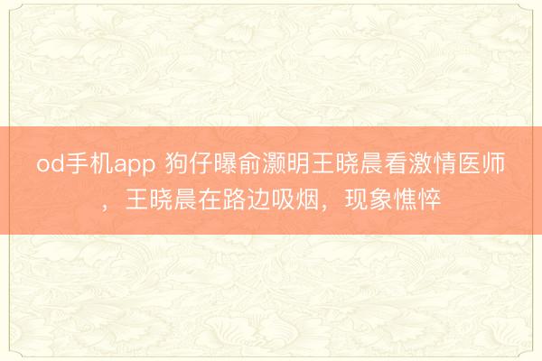 od手机app 狗仔曝俞灏明王晓晨看激情医师，王晓晨在路边吸烟，现象憔悴