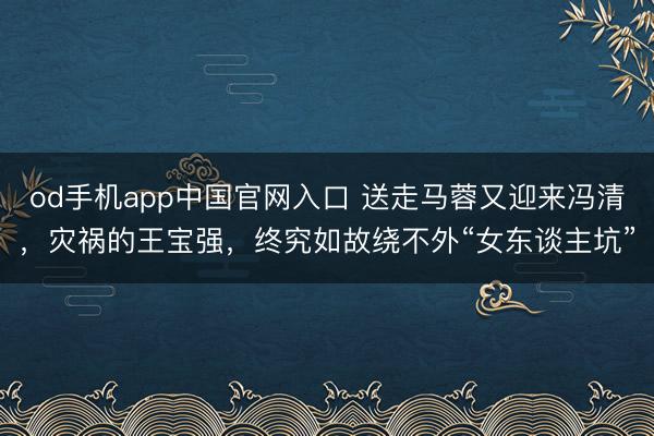od手机app中国官网入口 送走马蓉又迎来冯清，灾祸的王宝强，终究如故绕不外“女东谈主坑”