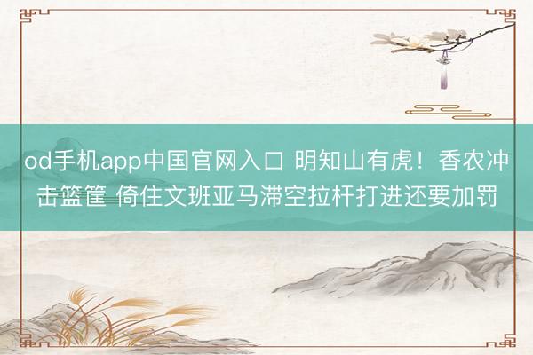od手机app中国官网入口 明知山有虎！香农冲击篮筐 倚住文班亚马滞空拉杆打进还要加罚