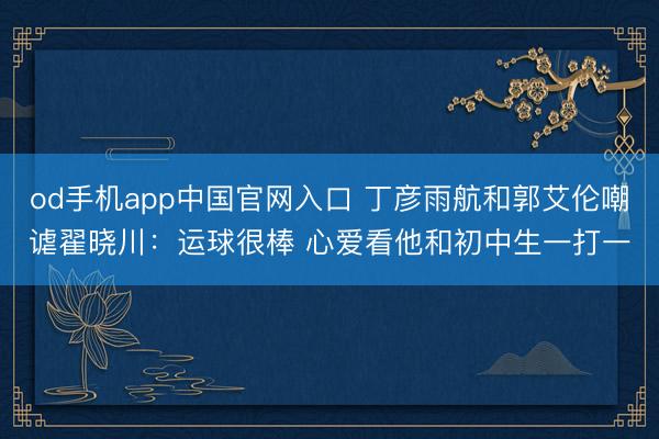 od手机app中国官网入口 丁彦雨航和郭艾伦嘲谑翟晓川：运球很棒 心爱看他和初中生一打一