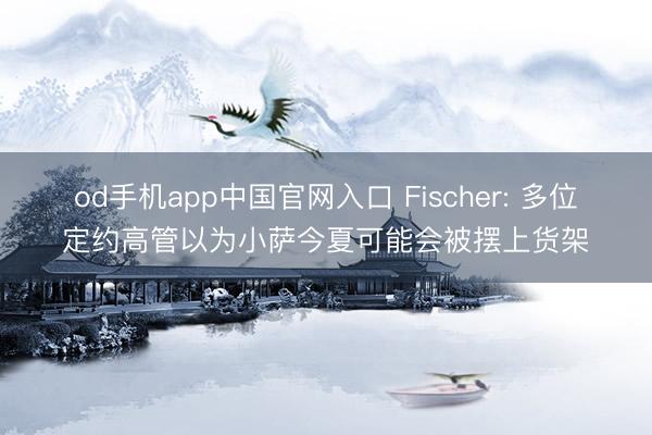 od手机app中国官网入口 Fischer: 多位定约高管以为小萨今夏可能会被摆上货架