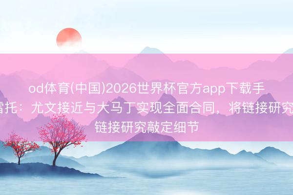 od体育(中国)2026世界杯官方app下载手机版 莫雷托：尤文接近与大马丁实现全面合同，将链接研究敲定细节