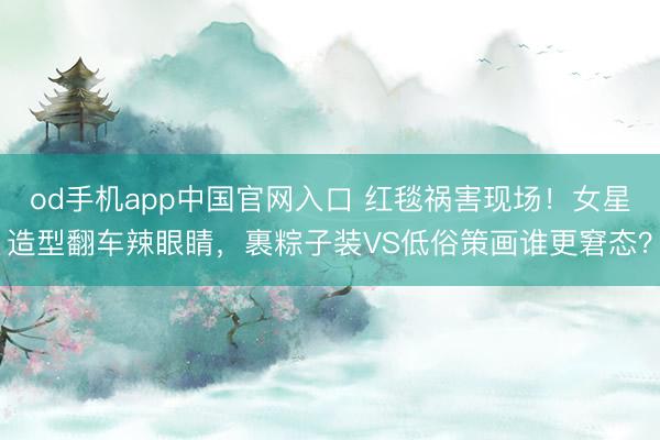 od手机app中国官网入口 红毯祸害现场!女星造型翻车辣眼睛,裹粽子装VS低俗策画谁更窘态?