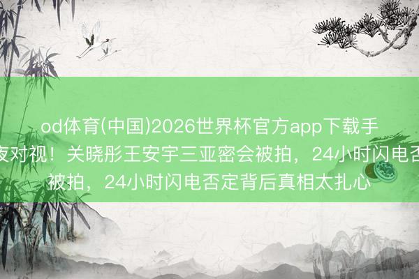 od体育(中国)2026世界杯官方app下载手机版 同款银戒+深夜对视！关晓彤王安宇三亚密会被拍，24小时闪电否定背后真相太扎心