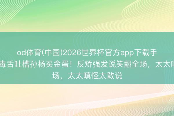 od体育(中国)2026世界杯官方app下载手机版 秦昊毒舌吐槽孙杨买金蛋！反矫强发说笑翻全场，太太嗔怪太敢说