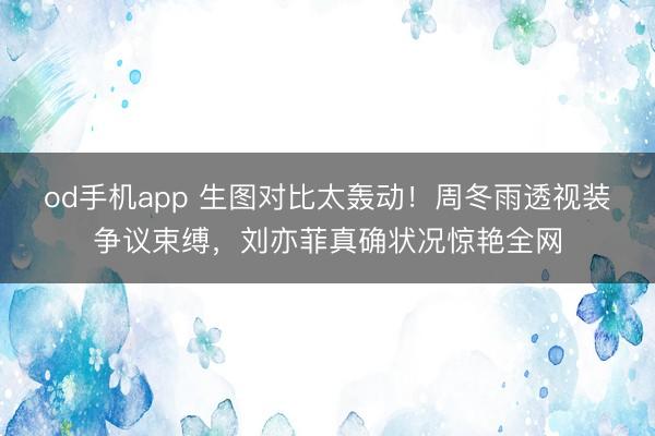 od手机app 生图对比太轰动！周冬雨透视装争议束缚，刘亦菲真确状况惊艳全网