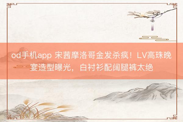 od手机app 宋茜摩洛哥金发杀疯!LV高珠晚宴造型曝光,白衬衫配阔腿裤太绝