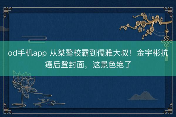 od手机app 从桀骜校霸到儒雅大叔!金宇彬抗癌后登封面,这景色绝了