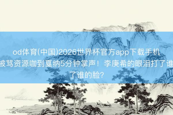 od体育(中国)2026世界杯官方app下载手机版 从被骂资源咖到戛纳5分钟掌声!李庚希的眼泪打了谁的脸?