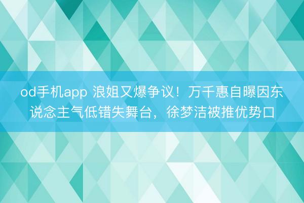 od手机app 浪姐又爆争议!万千惠自曝因东说念主气低错失舞台,徐梦洁被推优势口