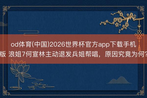 od体育(中国)2026世界杯官方app下载手机版 浪姐7何宣林主动退发兵姐帮唱,原因究竟为何?