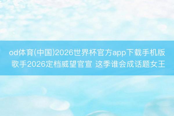 od体育(中国)2026世界杯官方app下载手机版 歌手2026定档威望官宣 这季谁会成话题女王
