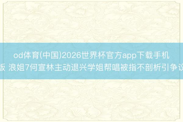 od体育(中国)2026世界杯官方app下载手机版 浪姐7何宣林主动退兴学姐帮唱被指不剖析引争议