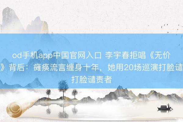 od手机app中国官网入口 李宇春拒唱《无价之姐》背后:瘫痪流言缠身十年,她用20场巡演打脸谴责者