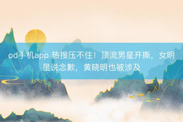 od手机app 热搜压不住!顶流男星开撕,女明星说念歉,黄晓明也被涉及