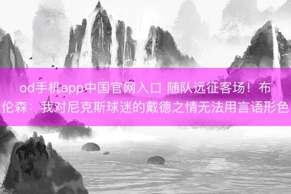 od手机app中国官网入口 随队远征客场！布伦森：我对尼克斯球迷的戴德之情无法用言语形色