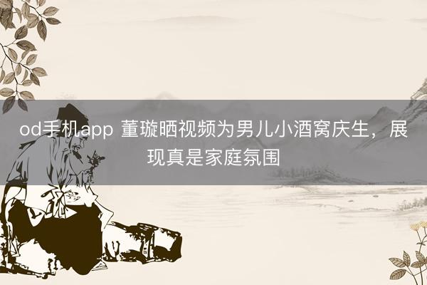 od手机app 董璇晒视频为男儿小酒窝庆生，展现真是家庭氛围
