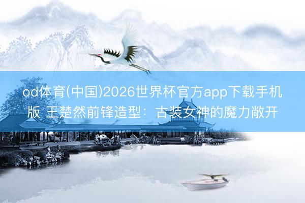 od体育(中国)2026世界杯官方app下载手机版 王楚然前锋造型：古装女神的魔力敞开