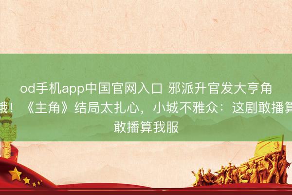 od手机app中国官网入口 邪派升官发大亨角还挨饿！《主角》结局太扎心，小城不雅众：这剧敢播算我服