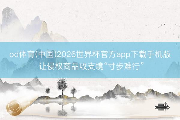 od体育(中国)2026世界杯官方app下载手机版 让侵权商品收支境“寸步难行”