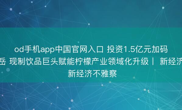 od手机app中国官网入口 投资1.5亿元加码四川安岳 现制饮品巨头赋能柠檬产业领域化升级丨 新经济不雅察