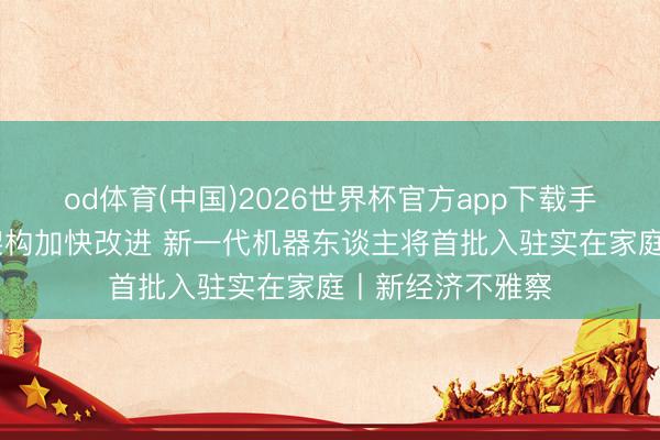 od体育(中国)2026世界杯官方app下载手机版 具身智能架构加快改进 新一代机器东谈主将首批入驻实在家庭丨新经济不雅察