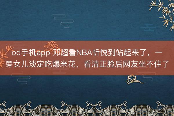 od手机app 邓超看NBA忻悦到站起来了，一旁女儿淡定吃爆米花，看清正脸后网友坐不住了