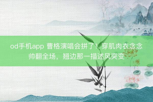 od手机app 曹格演唱会拼了！穿肌肉衣念念帅翻全场，翘边那一描述风突变