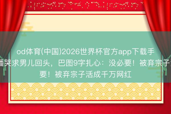od体育(中国)2026世界杯官方app下载手机版 英达直播哭求男儿回头，巴图9字扎心：没必要！被弃宗子活成千万网红