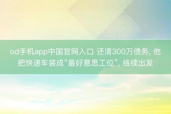 od手机app中国官网入口 还清300万债务， 他把快递车装成“最好意思工位”， 络续出发