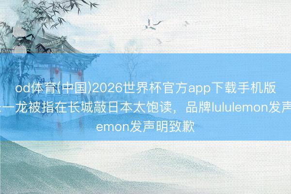 od体育(中国)2026世界杯官方app下载手机版 演员朱一龙被指在长城敲日本太饱读，品牌lululemon发声明致歉