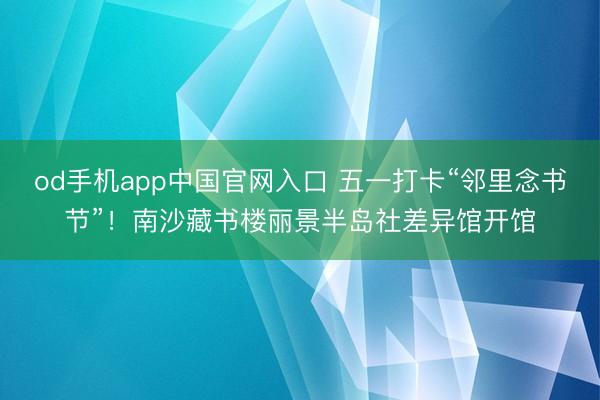 od手机app中国官网入口 五一打卡“邻里念书节”！南沙藏书楼丽景半岛社差异馆开馆