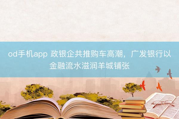 od手机app 政银企共推购车高潮，广发银行以金融流水滋润羊城铺张
