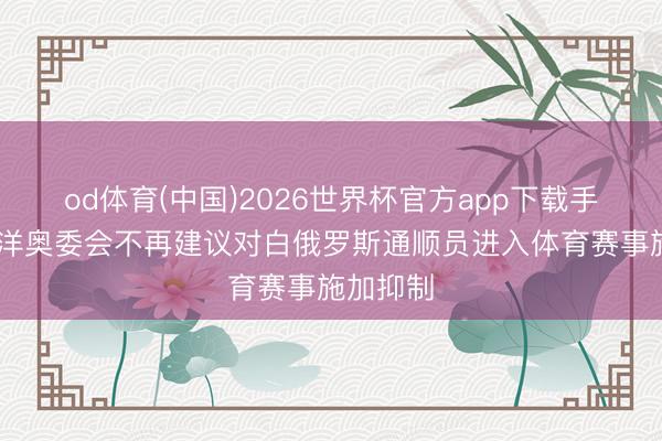 od体育(中国)2026世界杯官方app下载手机版 外洋奥委会不再建议对白俄罗斯通顺员进入体育赛事施加抑制