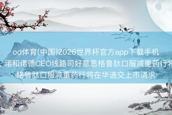 od体育(中国)2026世界杯官方app下载手机版 上任后初度访华， 诺和诺德CEO线路司好意思格鲁肽口服减重药行将在华递交上市请求